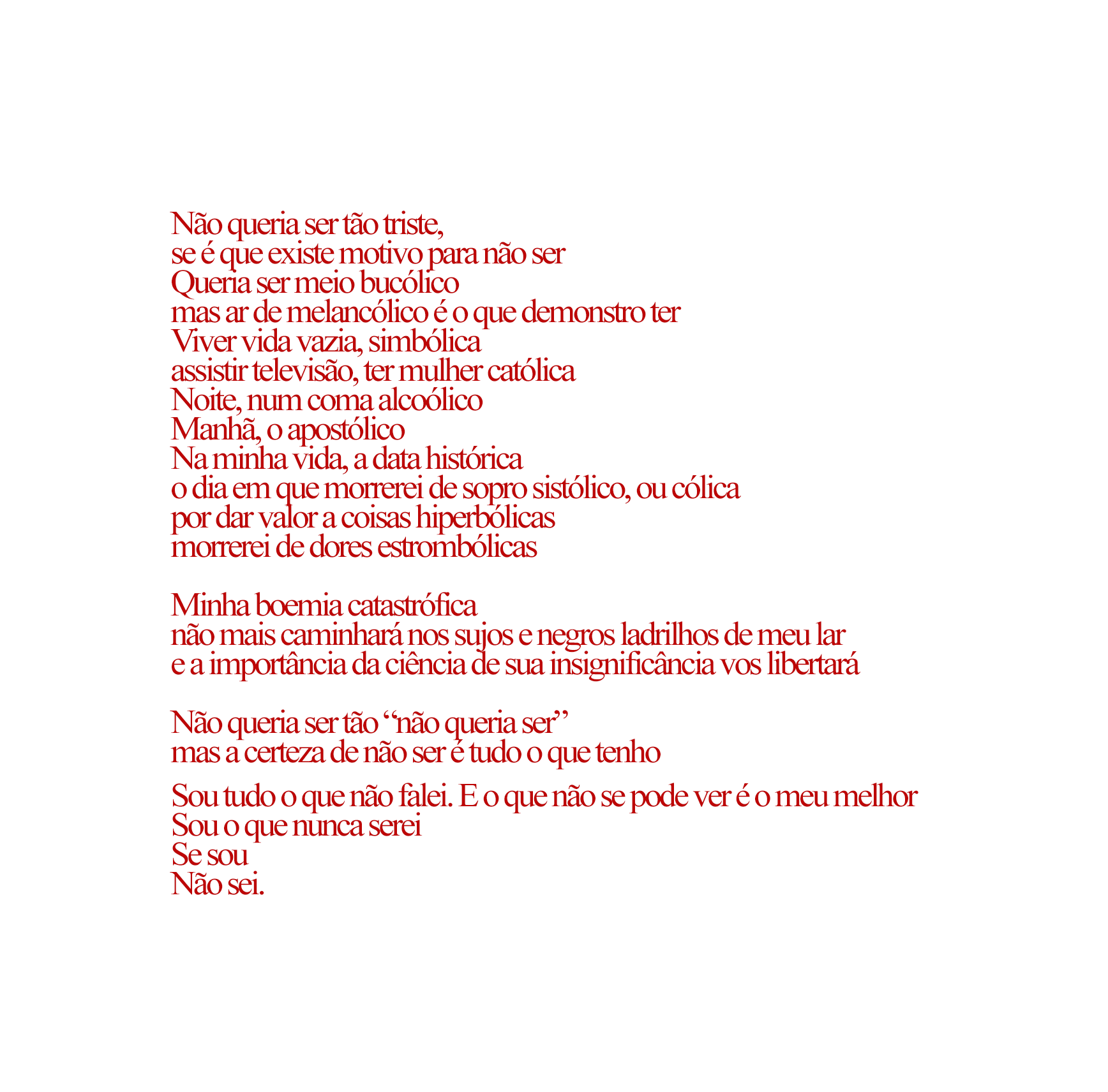 imagem do poema. está escrito: Não queria ser tão triste, se é que existe motivo para não ser. Queria ser meio bucólico, mas ar de melancólico é o que demonstro ter. Viver vida vazia, simbólica. Assistir televisão, ter mulher católica. Noite, num coma alcoólico, manhã, o apostólico. Na minha vida, a data histórica. O dia em que morrerei de sopro sistólico, ou cólica por dar valor a coisas hiperbólicas morrerei de dores estrombólicas. Minha boemia catastrófica não mais caminhará nos sujos e negros ladrilhos de meu lar e a importância da ciência de sua insignifiância vos libertará. não queria ser tão "não queria ser" mas a certeza de não ser é tudo o que tenho. Sou tudo o que não falei. E o que não se pode ver é o meu melhor. Sou o que nunca serei. Se sou Não sei.